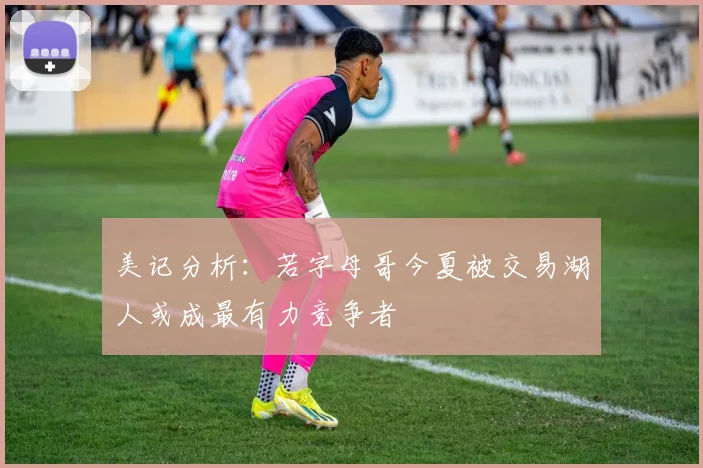 美记分析：若字母哥今夏被交易湖人或成最有力竞争者